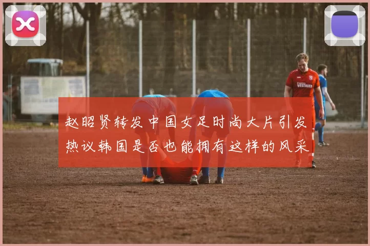 赵昭贤转发中国女足时尚大片引发热议韩国是否也能拥有这样的风采