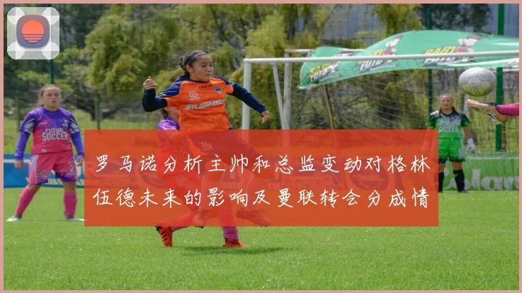 罗马诺分析主帅和总监变动对格林伍德未来的影响及曼联转会分成情况