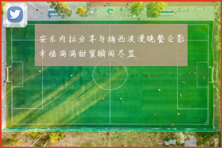 安东内拉分享与梅西浪漫晚餐合影幸福满满甜蜜瞬间尽显