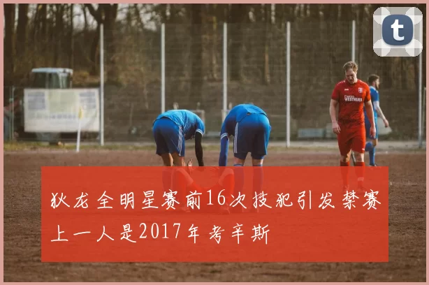 狄龙全明星赛前16次技犯引发禁赛上一人是2017年考辛斯