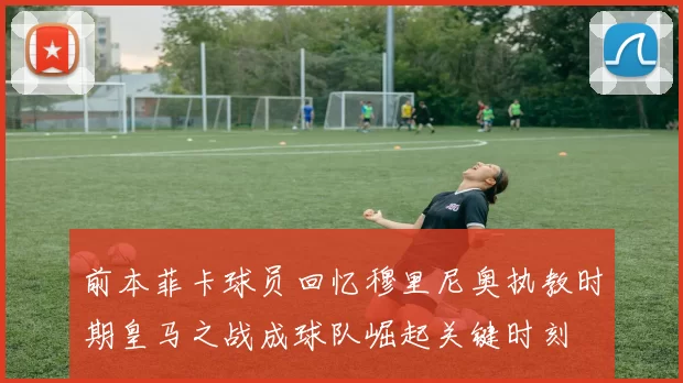 前本菲卡球员回忆穆里尼奥执教时期皇马之战成球队崛起关键时刻