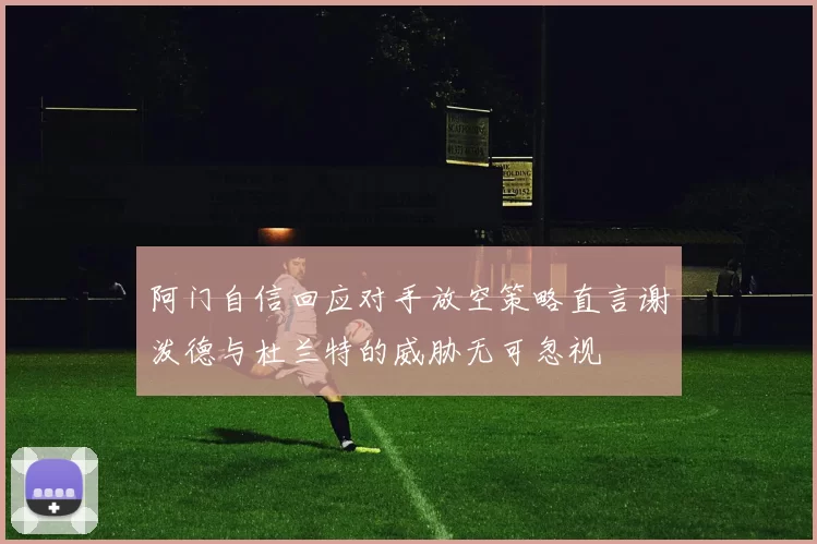阿门自信回应对手放空策略直言谢泼德与杜兰特的威胁无可忽视