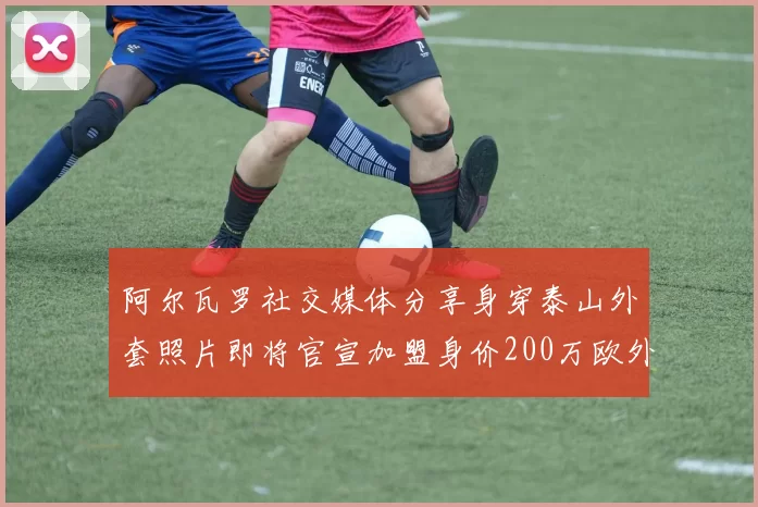 阿尔瓦罗社交媒体分享身穿泰山外套照片即将官宣加盟身价200万欧外援