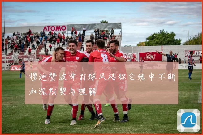 穆迪赞波津打球风格称合练中不断加深默契与理解