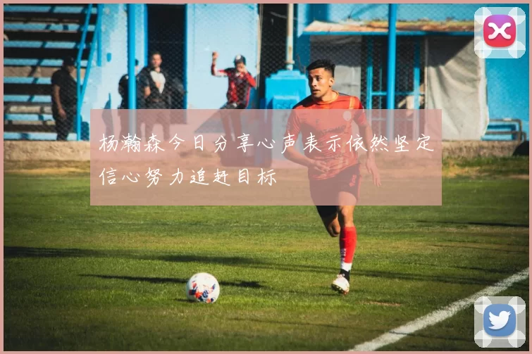 杨瀚森今日分享心声表示依然坚定信心努力追赶目标