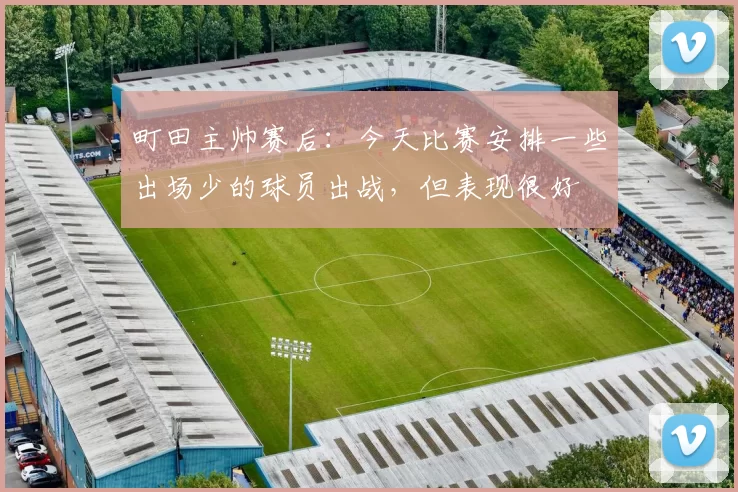 町田主帅赛后：今天比赛安排一些出场少的球员出战，但表现很好