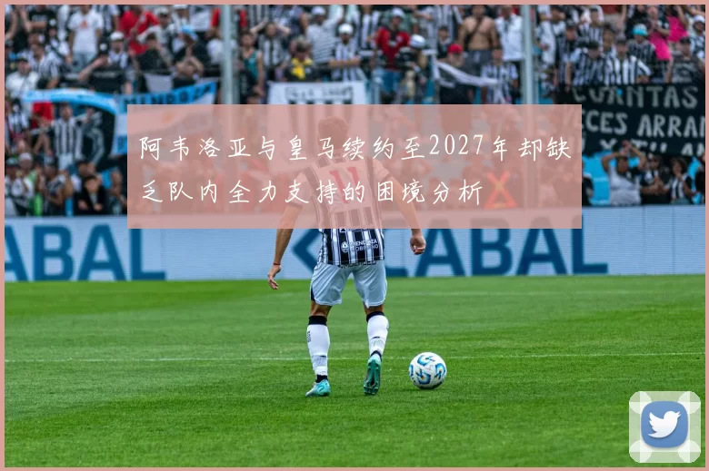 阿韦洛亚与皇马续约至2027年却缺乏队内全力支持的困境分析