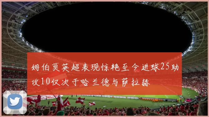 姆伯莫英超表现惊艳至今进球25助攻10仅次于哈兰德与萨拉赫