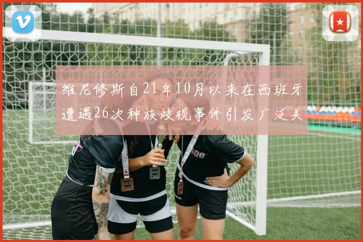 维尼修斯自21年10月以来在西班牙遭遇26次种族歧视事件引发广泛关注