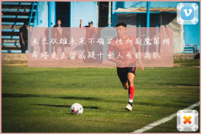 米兰双雄未来不确定性加剧魔笛姆希塔良去留成疑十余人或将离队