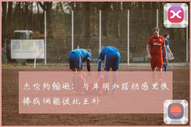 杰伦约翰逊：与库明加搭档感觉很棒我俩能彼此互补
