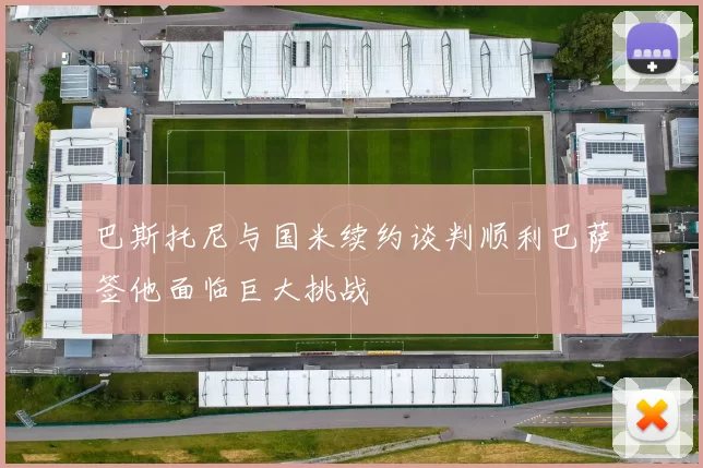 巴斯托尼与国米续约谈判顺利巴萨签他面临巨大挑战