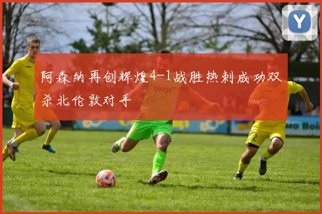 阿森纳再创辉煌4-1战胜热刺成功双杀北伦敦对手